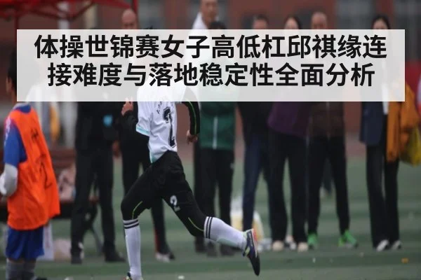体操世锦赛女子高低杠邱祺缘连接难度与落地稳定性全面分析